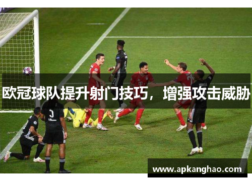 欧冠球队提升射门技巧，增强攻击威胁